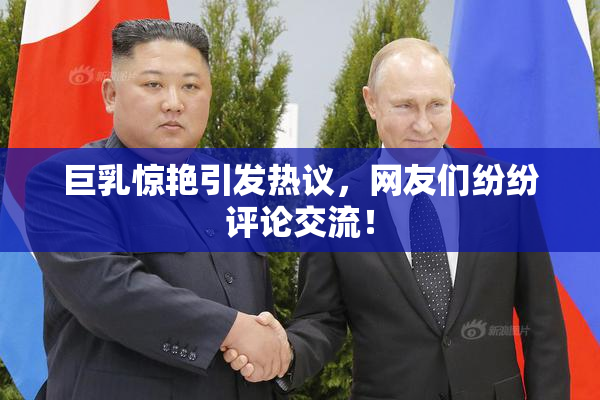 巨乳惊艳引发热议，网友们纷纷评论交流！