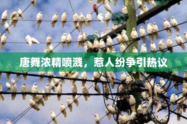 唐舞浓精喷溅，惹人纷争引热议