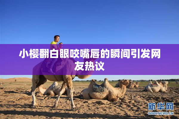 小樱翻白眼咬嘴唇的瞬间引发网友热议