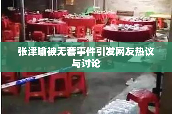 张津瑜被无套事件引发网友热议与讨论