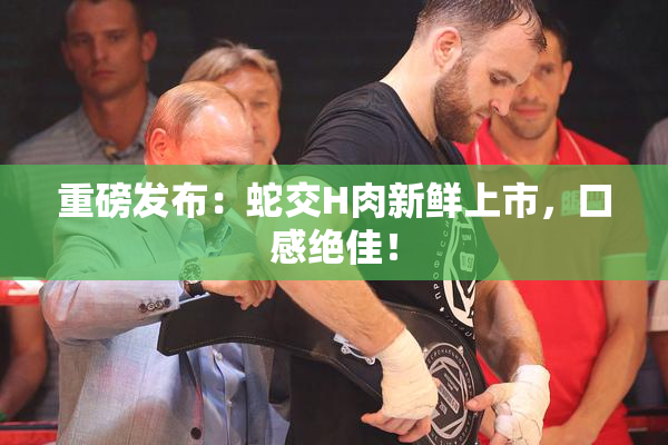 重磅发布：蛇交H肉新鲜上市，口感绝佳！