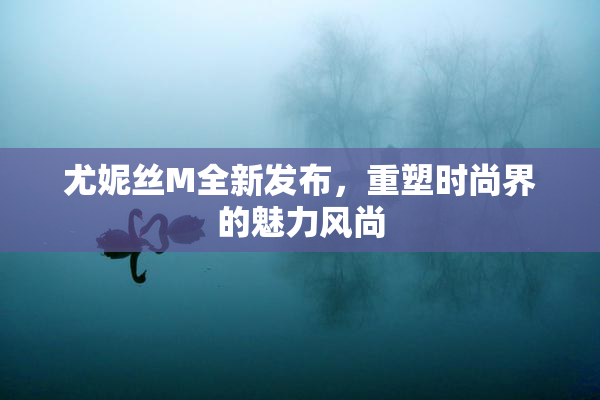 尤妮丝M全新发布，重塑时尚界的魅力风尚