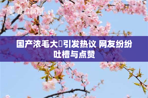 国产浓毛大泬引发热议 网友纷纷吐槽与点赞