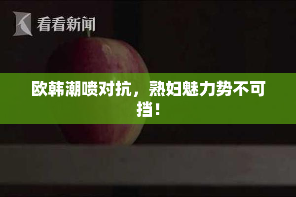 欧韩潮喷对抗，熟妇魅力势不可挡！