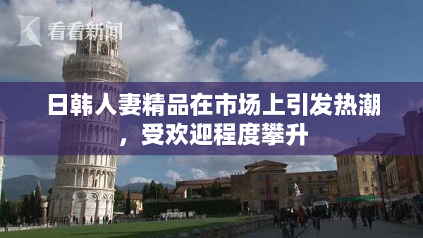 日韩人妻精品在市场上引发热潮，受欢迎程度攀升