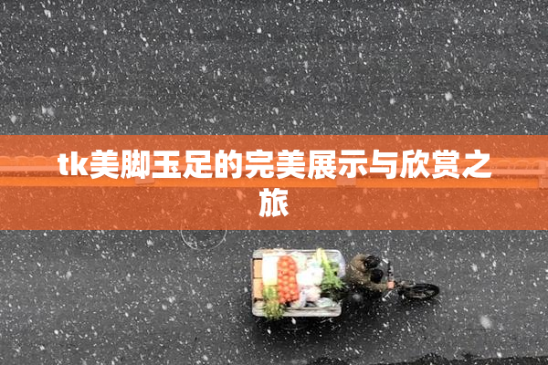 tk美脚玉足的完美展示与欣赏之旅