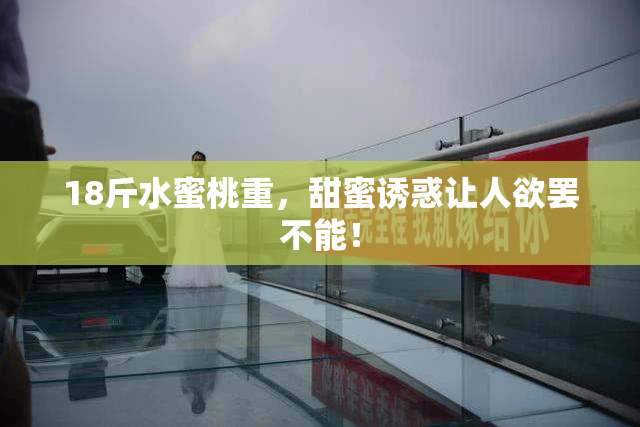 18斤水蜜桃重，甜蜜诱惑让人欲罢不能！