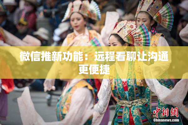 微信推新功能：远程看聊让沟通更便捷