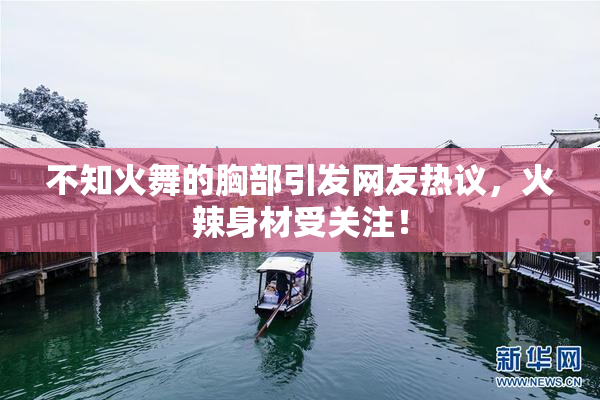 不知火舞的胸部引发网友热议，火辣身材受关注！