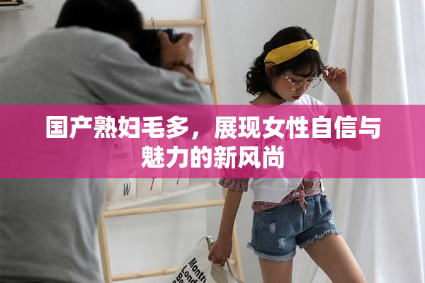 国产熟妇毛多，展现女性自信与魅力的新风尚