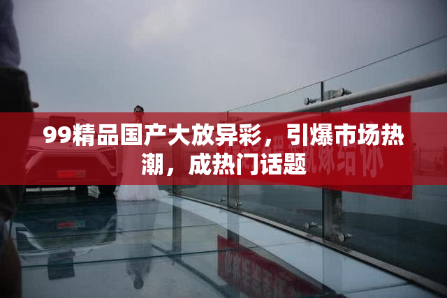99精品国产大放异彩，引爆市场热潮，成热门话题