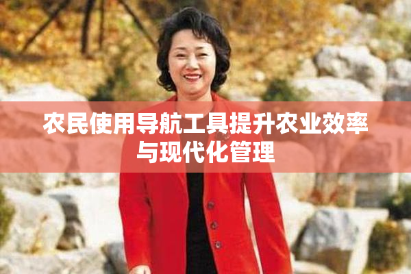 农民使用导航工具提升农业效率与现代化管理