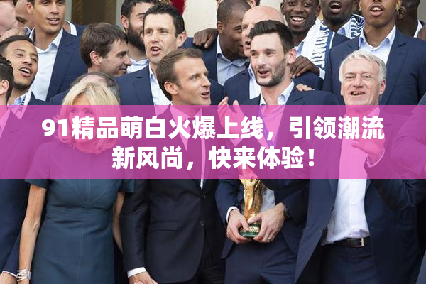 91精品萌白火爆上线，引领潮流新风尚，快来体验！