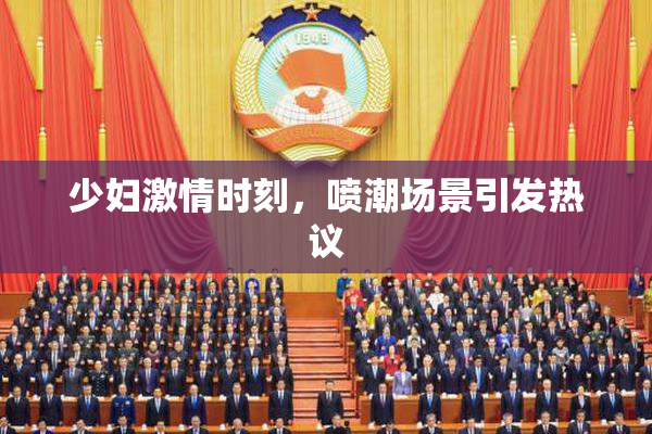 少妇激情时刻，喷潮场景引发热议