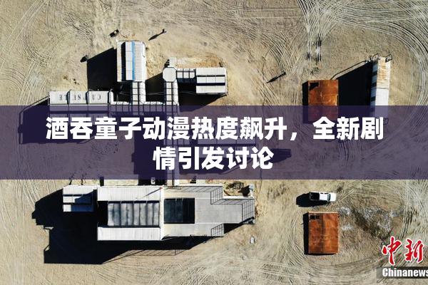 酒吞童子动漫热度飙升，全新剧情引发讨论