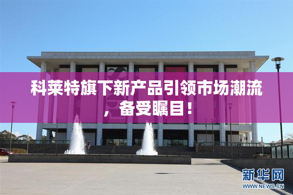科莱特旗下新产品引领市场潮流，备受瞩目！