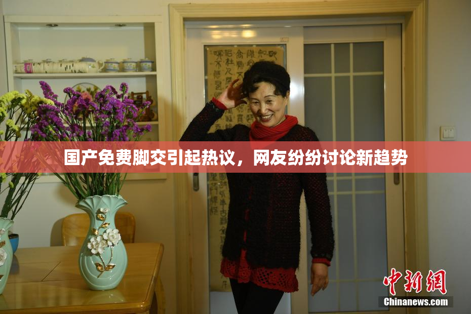 国产免费脚交引起热议，网友纷纷讨论新趋势