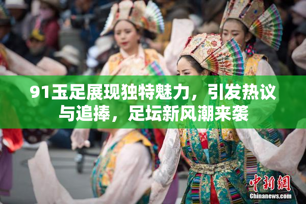 91玉足展现独特魅力，引发热议与追捧，足坛新风潮来袭