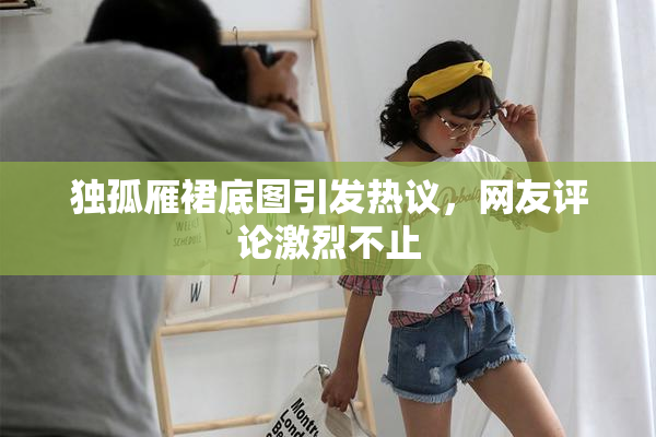 独孤雁裙底图引发热议，网友评论激烈不止