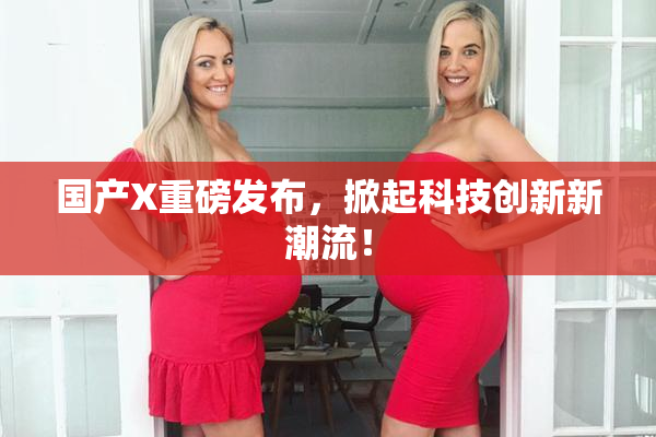 国产X重磅发布，掀起科技创新新潮流！