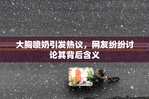 大胸喷奶引发热议，网友纷纷讨论其背后含义