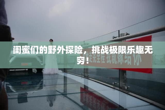 闺蜜们的野外探险，挑战极限乐趣无穷！