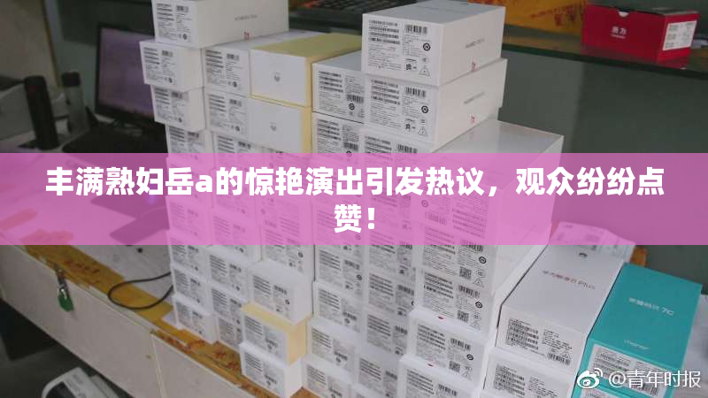 丰满熟妇岳a的惊艳演出引发热议，观众纷纷点赞！