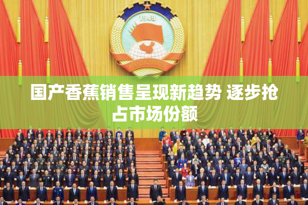 国产香蕉销售呈现新趋势 逐步抢占市场份额