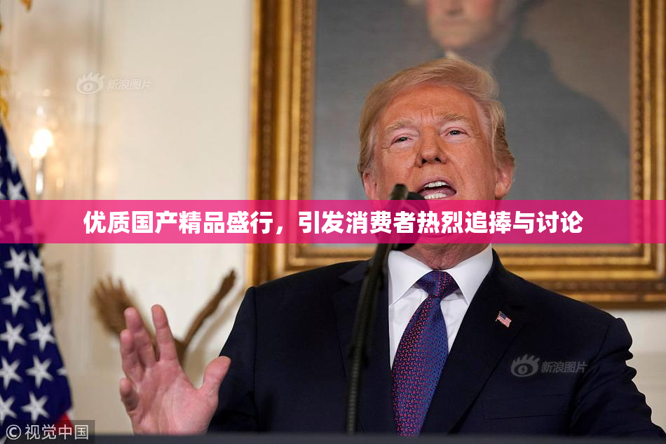 优质国产精品盛行，引发消费者热烈追捧与讨论