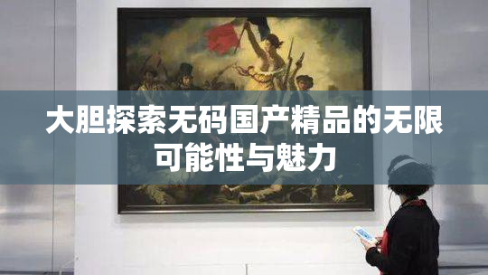 大胆探索无码国产精品的无限可能性与魅力