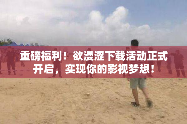 重磅福利！欲漫涩下载活动正式开启，实现你的影视梦想！