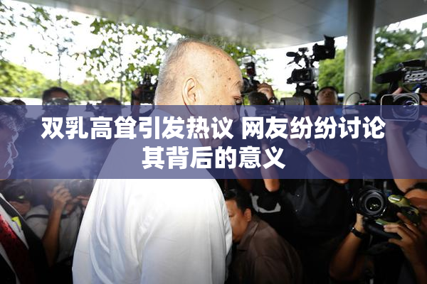 双乳高耸引发热议 网友纷纷讨论其背后的意义