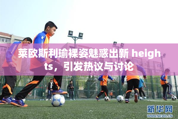 莱欧斯利瑜裸姿魅惑出新 heights，引发热议与讨论