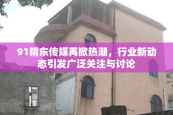 91精东传媒再掀热潮，行业新动态引发广泛关注与讨论