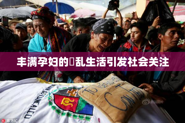 丰满孕妇的婬乱生活引发社会关注