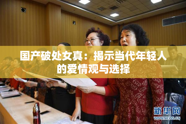 国产破处女真：揭示当代年轻人的爱情观与选择