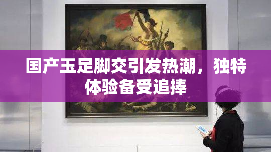 国产玉足脚交引发热潮，独特体验备受追捧