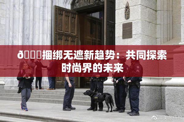 🔞捆绑无遮新趋势：共同探索时尚界的未来