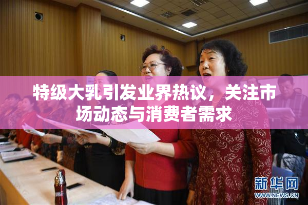特级大乳引发业界热议，关注市场动态与消费者需求