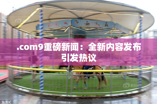 .com9重磅新闻：全新内容发布引发热议