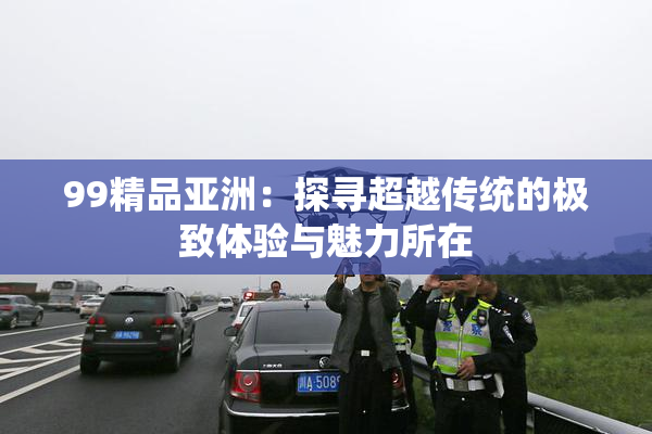 99精品亚洲：探寻超越传统的极致体验与魅力所在