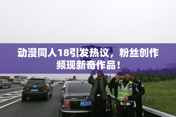 动漫同人18引发热议，粉丝创作频现新奇作品！