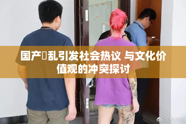 国产婬乱引发社会热议 与文化价值观的冲突探讨