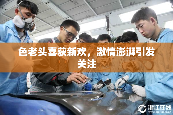 色老头喜获新欢，激情澎湃引发关注
