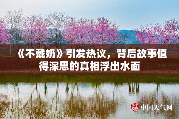 《不戴奶》引发热议，背后故事值得深思的真相浮出水面