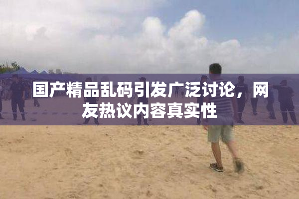 国产精品乱码引发广泛讨论，网友热议内容真实性