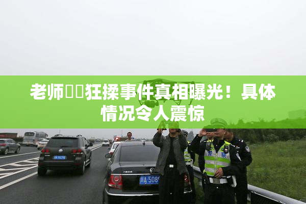 老师❌‌狂揉事件真相曝光！具体情况令人震惊