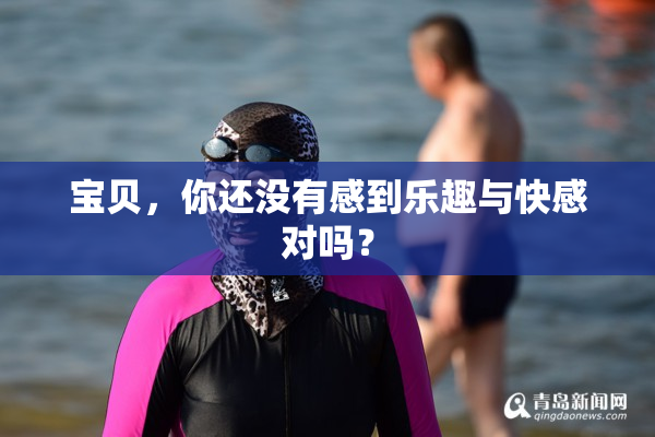 宝贝，你还没有感到乐趣与快感对吗？