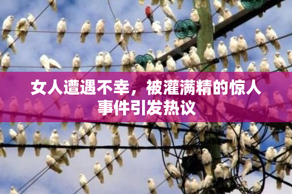 女人遭遇不幸，被灌满精的惊人事件引发热议