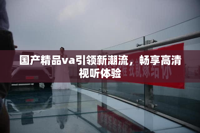 国产精品va引领新潮流，畅享高清视听体验